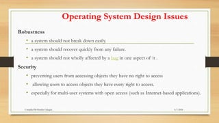 Operating System Design Issues
Robustness
• a system should not break down easily.
• a system should recover quickly from any failure.
• a system should not wholly affected by a bug in one aspect of it .
Security
• preventing users from accessing objects they have no right to access
• allowing users to access objects they have every right to access.
• especially for multi-user systems with open access (such as Internet-based applications).
6/7/2024
Compiled By:Shambel Adugna
 
