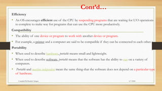 Cont’d…
Efficiency
• An OS encourages efficient use of the CPU by suspending programs that are waiting for I/O operations
to complete to make way for programs that can use the CPU more productively.
Compatibility
• The ability of one device or program to work with another device or program.
• For example, a printer and a computer are said to be compatible if they can be connected to each other.
Portability
• When used to describe hardware, portable means small and lightweight.
• When used to describe software, portable means that the software has the ability to run on a variety of
computers.
• Portable and machine independent mean the same thing-that the software does not depend on a particular type
of hardware.
6/7/2024
Compiled By:Shambel Adugna
 