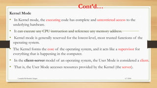 Cont’d…
Kernel Mode
• In Kernel mode, the executing code has complete and unrestricted access to the
underlying hardware.
• It can execute any CPU instruction and reference any memory address.
• Kernel mode is generally reserved for the lowest-level, most trusted functions of the
operating system.
• The Kernel forms the core of the operating system, and it acts like a supervisor for
everything that is happening in the computer.
• In the client-server model of an operating system, the User Mode is considered a client.
• That is, the User Mode accesses resources provided by the Kernel (the server).
6/7/2024
Compiled By:Shambel Adugna
 