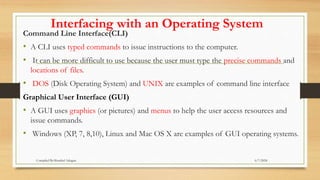 Interfacing with an Operating System
Command Line Interface(CLI)
• A CLI uses typed commands to issue instructions to the computer.
• It can be more difficult to use because the user must type the precise commands and
locations of files.
• DOS (Disk Operating System) and UNIX are examples of command line interface
Graphical User Interface (GUI)
• A GUI uses graphics (or pictures) and menus to help the user access resources and
issue commands.
• Windows (XP, 7, 8,10), Linux and Mac OS X are examples of GUI operating systems.
6/7/2024
Compiled By:Shambel Adugna
 