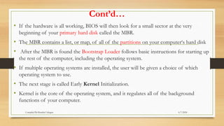 Cont’d…
• If the hardware is all working, BIOS will then look for a small sector at the very
beginning of your primary hard disk called the MBR.
• The MBR contains a list, or map, of all of the partitions on your computer‘s hard disk
• After the MBR is found the Bootstrap Loader follows basic instructions for starting up
the rest of the computer, including the operating system.
• If multiple operating systems are installed, the user will be given a choice of which
operating system to use.
• The next stage is called Early Kernel Initialization.
• Kernel is the core of the operating system, and it regulates all of the background
functions of your computer.
6/7/2024
Compiled By:Shambel Adugna
 