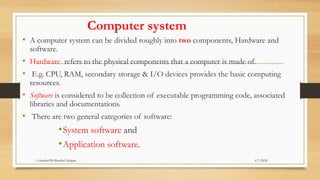 Computer system
• A computer system can be divided roughly into two components, Hardware and
software.
• Hardware refers to the physical components that a computer is made of.
• E.g. CPU, RAM, secondary storage & I/O devices provides the basic computing
resources.
• Software is considered to be collection of executable programming code, associated
libraries and documentations.
• There are two general categories of software:
•System software and
•Application software.
6/7/2024
Compiled By:Shambel Adugna
 