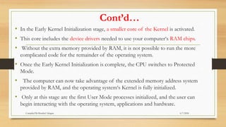 Cont’d…
• In the Early Kernel Initialization stage, a smaller core of the Kernel is activated.
• This core includes the device drivers needed to use your computer‘s RAM chips.
• Without the extra memory provided by RAM, it is not possible to run the more
complicated code for the remainder of the operating system.
• Once the Early Kernel Initialization is complete, the CPU switches to Protected
Mode.
• The computer can now take advantage of the extended memory address system
provided by RAM, and the operating system‘s Kernel is fully initialized.
• Only at this stage are the first User Mode processes initialized, and the user can
begin interacting with the operating system, applications and hardware.
6/7/2024
Compiled By:Shambel Adugna
 