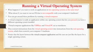 Running a Virtual Operating System
• What happens if you want to work on applications in two operating systems at the same time?
• What about if you want to run an OS that is not compatible with your computer‘s hardware?
• You can get around these problems by running a virtual computer
• A virtual computer is really an application within one operating system that lets you pretend you have a
different operating system installed.
• Virtual computer applications like VMWare and Virtual PC act as translators.
• They convert instructions from the virtual operating system into instructions from the real operating
system, which then controls your computer ‘s hardware.
• Notice that the layers between the virtual computer application and the user are just like the layers for a
single operating system.
6/7/2024
Compiled By:Shambel Adugna
 
