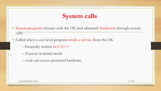 System calls
• System programs interact with the OS (and ultimately hardware) through system
calls.
• Called when a user level program needs a service from the OS.
– Generally written in C/C++
– Execute in kernel mode
– code can access protected hardware.
6/7/2024
Compiled By:Shambel Adugna
 