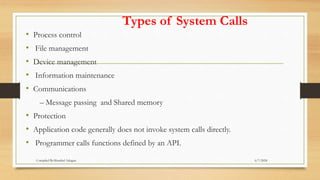 Types of System Calls
• Process control
• File management
• Device management
• Information maintenance
• Communications
– Message passing and Shared memory
• Protection
• Application code generally does not invoke system calls directly.
• Programmer calls functions defined by an API.
6/7/2024
Compiled By:Shambel Adugna
 