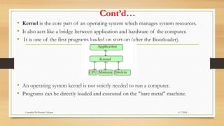 Cont’d…
• Kernel is the core part of an operating system which manages system resources.
• It also acts like a bridge between application and hardware of the computer.
• It is one of the first programs loaded on start-up (after the Bootloader).
• An operating system kernel is not strictly needed to run a computer.
• Programs can be directly loaded and executed on the "bare metal" machine.
6/7/2024
Compiled By:Shambel Adugna
 
