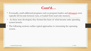 Cont’d…
• Eventually, small additional programs such as program loaders and debuggers were
typically left in-core between runs, or loaded from read-only memory.
• As these were developed, they formed the basis of what became early operating
system kernels.
• The following sections outline typical approaches to structuring the operating
system.
6/7/2024
Compiled By:Shambel Adugna
 