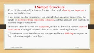 1 Simple Structure
• When DOS was originally written its developers had no idea how big and important it
would eventually become.
• It was written by a few programmers in a relatively short amount of time, without the
benefit of modern software engineering techniques, and then gradually grew over time to
exceed its original expectations.
• It does not break the system into subsystems, and has no distinction between user and
kernel modes, allowing all programs direct access to the underlying hardware.
• ( Note that user versus kernel mode was not supported by the 8088 chip set anyway, so
that really wasn't an option back then. )
6/7/2024
Compiled By:Shambel Adugna
 
