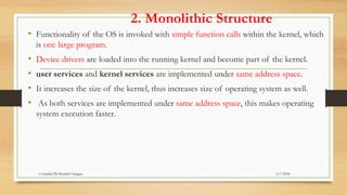 2. Monolithic Structure
• Functionality of the OS is invoked with simple function calls within the kernel, which
is one large program.
• Device drivers are loaded into the running kernel and become part of the kernel.
• user services and kernel services are implemented under same address space.
• It increases the size of the kernel, thus increases size of operating system as well.
• As both services are implemented under same address space, this makes operating
system execution faster.
6/7/2024
Compiled By:Shambel Adugna
 