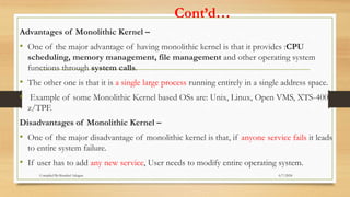Cont’d…
Advantages of Monolithic Kernel –
• One of the major advantage of having monolithic kernel is that it provides :CPU
scheduling, memory management, file management and other operating system
functions through system calls.
• The other one is that it is a single large process running entirely in a single address space.
• Example of some Monolithic Kernel based OSs are: Unix, Linux, Open VMS, XTS-400,
z/TPF.
Disadvantages of Monolithic Kernel –
• One of the major disadvantage of monolithic kernel is that, if anyone service fails it leads
to entire system failure.
• If user has to add any new service, User needs to modify entire operating system.
6/7/2024
Compiled By:Shambel Adugna
 