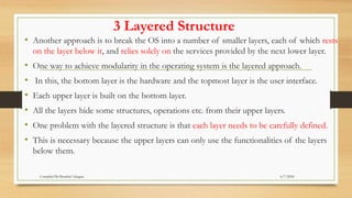 3 Layered Structure
• Another approach is to break the OS into a number of smaller layers, each of which rests
on the layer below it, and relies solely on the services provided by the next lower layer.
• One way to achieve modularity in the operating system is the layered approach.
• In this, the bottom layer is the hardware and the topmost layer is the user interface.
• Each upper layer is built on the bottom layer.
• All the layers hide some structures, operations etc. from their upper layers.
• One problem with the layered structure is that each layer needs to be carefully defined.
• This is necessary because the upper layers can only use the functionalities of the layers
below them.
6/7/2024
Compiled By:Shambel Adugna
 