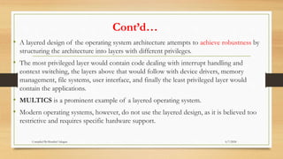 Cont’d…
• A layered design of the operating system architecture attempts to achieve robustness by
structuring the architecture into layers with different privileges.
• The most privileged layer would contain code dealing with interrupt handling and
context switching, the layers above that would follow with device drivers, memory
management, file systems, user interface, and finally the least privileged layer would
contain the applications.
• MULTICS is a prominent example of a layered operating system.
• Modern operating systems, however, do not use the layered design, as it is believed too
restrictive and requires specific hardware support.
6/7/2024
Compiled By:Shambel Adugna
 