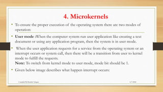 4. Microkernels
• To ensure the proper execution of the operating system there are two modes of
operation:
• User mode :When the computer system run user application like creating a text
document or using any application program, then the system is in user mode.
• When the user application requests for a service from the operating system or an
interrupt occurs or system call, then there will be a transition from user to kernel
mode to fulfill the requests.
Note: To switch from kernel mode to user mode, mode bit should be 1.
• Given below image describes what happen interrupt occurs:
6/7/2024
Compiled By:Shambel Adugna
 
