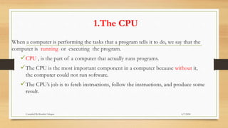 1.The CPU
When a computer is performing the tasks that a program tells it to do, we say that the
computer is running or executing the program.
CPU , is the part of a computer that actually runs programs.
The CPU is the most important component in a computer because without it,
the computer could not run software.
The CPU’s job is to fetch instructions, follow the instructions, and produce some
result.
6/7/2024
Compiled By:Shambel Adugna
 