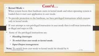 Cont’d…
• Kernel Mode –
When system boots then hardware starts in kernel mode and when operating system is
loaded then it start user application in user mode.
• To provide protection to the hardware, we have privileged instructions which execute
only in kernel mode.
• If user attempt to run privileged instruction in user mode then it will treat instruction
as illegal and traps to OS.
• Some of the privileged instructions are:
• Handling Interrupts
• To switch from user mode to kernel mode.
• Input Output management.
Note: To switch from user mode to kernel mode bit should be 0. 6/7/2024
Compiled By:Shambel Adugna
 