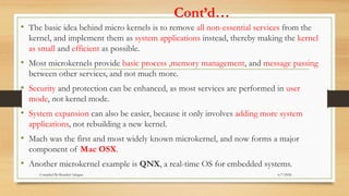 Cont’d…
• The basic idea behind micro kernels is to remove all non-essential services from the
kernel, and implement them as system applications instead, thereby making the kernel
as small and efficient as possible.
• Most microkernels provide basic process ,memory management, and message passing
between other services, and not much more.
• Security and protection can be enhanced, as most services are performed in user
mode, not kernel mode.
• System expansion can also be easier, because it only involves adding more system
applications, not rebuilding a new kernel.
• Mach was the first and most widely known microkernel, and now forms a major
component of Mac OSX.
• Another microkernel example is QNX, a real-time OS for embedded systems.
6/7/2024
Compiled By:Shambel Adugna
 