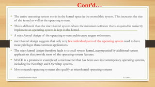 Cont’d…
• The entire operating system works in the kernel space in the monolithic system. This increases the size
of the kernel as well as the operating system.
• This is different than the microkernel system where the minimum software that is required to correctly
implement an operating system is kept in the kernel.
• A microkernel design of the operating system architecture targets robustness.
• microkernel design suggests that only very few individual parts of the operating system need to have
more privileges than common applications.
• The microkernel design therefore leads to a small system kernel, accompanied by additional system
applications that provide most of the operating system features.
• MACH is a prominent example of a microkernel that has been used in contemporary operating systems,
including the NextStep and OpenStep systems.
• Most research operating systems also qualify as microkernel operating systems
6/7/2024
Compiled By:Shambel Adugna
 