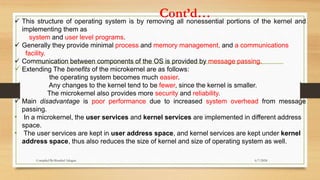 Cont’d…
 This structure of operating system is by removing all nonessential portions of the kernel and
implementing them as
system and user level programs.
 Generally they provide minimal process and memory management, and a communications
facility.
 Communication between components of the OS is provided by message passing.
 Extending The benefits of the microkernel are as follows:
the operating system becomes much easier.
Any changes to the kernel tend to be fewer, since the kernel is smaller.
The microkernel also provides more security and reliability.
 Main disadvantage is poor performance due to increased system overhead from message
passing.
• In a microkernel, the user services and kernel services are implemented in different address
space.
• The user services are kept in user address space, and kernel services are kept under kernel
address space, thus also reduces the size of kernel and size of operating system as well.
6/7/2024
Compiled By:Shambel Adugna
 