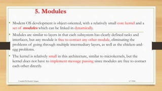 5. Modules
• Modern OS development is object-oriented, with a relatively small core kernel and a
set of modules which can be linked in dynamically.
• Modules are similar to layers in that each subsystem has clearly defined tasks and
interfaces, but any module is free to contact any other module, eliminating the
problems of going through multiple intermediary layers, as well as the chicken-and-
egg problems.
• The kernel is relatively small in this architecture, similar to microkernels, but the
kernel does not have to implement message passing since modules are free to contact
each other directly.
6/7/2024
Compiled By:Shambel Adugna
 
