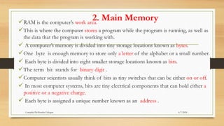 2. Main Memory
RAM is the computer’s work area.
This is where the computer stores a program while the program is running, as well as
the data that the program is working with.
 A computer’s memory is divided into tiny storage locations known as bytes.
One byte is enough memory to store only a letter of the alphabet or a small number.
 Each byte is divided into eight smaller storage locations known as bits.
The term bit stands for binary digit .
Computer scientists usually think of bits as tiny switches that can be either on or off.
 In most computer systems, bits are tiny electrical components that can hold either a
positive or a negative charge.
 Each byte is assigned a unique number known as an address .
6/7/2024
Compiled By:Shambel Adugna
 