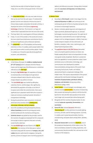 machine that was able to shred tea leaves into strips.
Today, tea is one of the most popular drinks in the world.
 The Great Wall of China is the only man made structure
that can be seen from the outer space. It is believed the
greatest and the most extensive infrastructure built in
China to keep invaders and protect the borders of China. It
displayed the extent of the Chinese engineering
technology at that time. The structure is so huge and
resilient that it separated China from the rest of the world.
 The Great Wall is the crowning glory of Chinese civilization.
 Today, it is one of the wonders of the world and remains
the most visited tourist destination and attraction due to
its historical significance and architectural splendour.
 The gunpowder is one of the deadliest and fascinating
inventions in China. It is widely used to propel bullets from
guns and cannons which caused countless deaths. Today,
It is widely use in fireworks especially during significant
occasions, and celebrations.
B. Middle Ages/Medieval Period
 In the history of Europe, the middle or medieval period
(5th-15th Century) which is between the fall of Roman
Empire and the beginning of the Renaissance is sometimes
referred to as the Dark Ages.
 During the High Middle Ages, the population of Europe
increased greatly as technological and agricultural
innovation allowed trade to flourish, and the climate
change allowed crop yields to increase.
 The Late Middle Ages was marked by difficulties,
calamities, famine, and the plague. War significantly
diminished the population of Europe as one third of
Europeans were killed. But sometime later, there was a
significant rise in population which led to the increase in
trade and commerce resulting to greater demands of
transportation technology.
 During this period there were innovations introduced
which led to the invention of the printing press,
microscope, telescope, and war weapons.
 Out of the woodblock printing developed by Chinese,
Johann Gutenberg invented the printing press which
evolved and became the mechanical printing press.
 Zacharias Janssen was guided by the principles used for
the invention of eyeglasses developed the first compound
microscope to observe organisms that were normally
unseen by the naked eye.
 The Late Middle Ages was also known as the Age of
Exploration, the invention of the telescope an optical
instrument along with the invention of compass, oars, and
rudders became useful tools for navigation. During the
wartime, all kinds of weapons were invented purposely for
defence and offensive encounters. Among others invented
were the crow bows and long bows, iron body armors,
and chainmail.
C. Modern Times
 According to Chris Howell, modern times began from the
Industrial Revolution in 1900’s and continuous to the
contemporary period. All forms of warfare during this time
are based on technological advances.
 Western civilization global expansion and integration of
regions positively advanced through sea, air, and land
technologies invented during the period. The rapid rate of
change led to unprecedented access to high technology
weapons such as; biological weapons, rocketry, travel jets,
nuclear weapons-weapons of mass destruction, jet
bombers, computers, radar, sonar, machine guns, and
Global Positioning System (GPS).
 The population boom in the 19th Century demanded
more consumption goods to produce at a faster rate.
People needed efficient means of transportation to trade
more goods locally and globally. Machines in production
had to be upgraded to increase production output. Faster
and direct access to information, technology, and
communication were developed to establish
interconnectedness among nations of the world. Food
processing, food security, health, and medical
advancement faced a complicated challenge of the
modern times. The massive industrialization of the period
addressed the multi-faceted challenges through the
inventions of pasteurization, petroleum refinery,
telephone, and calculator among many others.
(Macalester College, 2010).
 Louise Pasteur, a French biologist, microbiologist, and a
chemist invented pasteurization, the process of preserving
dairy products by heating the products to kill the harmful
bacteria for milk and other dairy products to be stored
much longer and consumed later without being spoilt.
 Alongside with the invention of pasteurization, he also
invented molecular asymmetry, fermentation, and
vaccination.
 Samuel M. Kier invented kerosene referred to
“illuminating oil” to refine petroleum to provide lighting
to homes, and later used for heating purposes. Currently,
it is widely used in powering automobiles, factories,
manufacturing, and power plants among others. (Skrabec,
2010)
 Alexander Graham Bell invented the telephone, one of
the exceptional developments of the modern times. The
interconnectedness needed for trading, exploration, and
communication became possible, fast, and easy due to the
invention of the telephone.
 