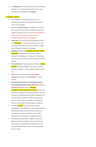  The calculator was invented to compute more complicated
equations. It is a computing devise that is easy to carry
which led to the development of computer.
D. Philippine Inventions
 The Philippines is a developing country, but has a
remarkable contribution to the global advancement of
science and technology.
 Despite the lack of resources, the Philippines is known for
the discoveries and inventions of Filipinos produced from
indigenous materials such as: the salamander amphibious
tricycle, salt lamp, medical incubator, mosquito
ovicidal/larvicidal trap system, and jeepney.
 Victor Llave and his team at H2O Technologies invented
the “salamander”, an amphibious tricyles that can cross
not only flooded streets but also rivers and lakes suitable
for the Philippine setting as an archipelago.
 AisaMijeno invented the Sustainable Alternative Lighting
(SALt) lamp, a lighting system that utilizes material
abundant in the Philippines- the salt water. The salt lamp
is safe to use, no risk of fire, non-toxic, and environmental
friendly.
 Dr. Fe del Mundo, a Filipino pediatrician devised a medical
incubator made from indigenous materials to maintain
conditions suitable for new born babies usually premature
one.
 Added to that, she also developed immunization
treatment for jaundice and the “brat diet” for curing
diarrhea.
 The Department of Science and Technology-Industrial
Technology Development Institute (DOST-ITDI) invented a
mosquito trap system known as Mosquito
Ovicidal/Larvicidal Trap Sysytem or OL Trap for humans to
be safe from mosquito-borne viral illness which is endemic
in tropical and subtropical climate like the Philippines. The
innovative skills and abilities of Filipinos converted the
American military jeeps used in WW II into something
useful to accommodate more passengers into jeepneys.
 The Filipino jeepney is the major means of public
transportation in the Philippines, a diesel powered jeepney
that produces a large amount of carbon dioxide from
transportation emissions harmful for human health,
contributory to noise pollution, and global warming.
 The EJeepney was developed to address the pressing
global environmental problem. This new innovation is a
modern type of transportation that utilizes electricity is
environmentally friendly, and does not discharge smoke
and cause noise.
 