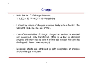 Charge
• Note that in 1C of charge there are:
1/ 1.602  10 -19 = 6.24  10 18 electrons
• Laboratory values of charges are more likely to be a fraction of a
Coulumb (e.g., pC, nC, C, or mC).
• Law of conservation of charge: charge can neither be created
nor destroyed, only transferred. (This is a law in classical
physics and may not be true in some odd cases!. We are not
dealing with those cases anyway.)
• Electrical effects are attributed to both separation of charges
and/or charges in motion!
11
11
 
