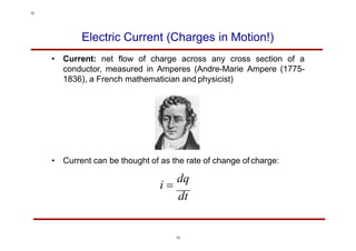 Electric Current (Charges in Motion!)
• Current: net flow of charge across any cross section of a
conductor, measured in Amperes (Andre-Marie Ampere (1775-
1836), a French mathematician and physicist)
• Current can be thought of as the rate of change ofcharge:
i 
dq
dt
12
12
 