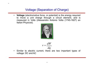 Voltage (Separation of Charge)
• Voltage (electromotive force, or potential) is the energy required
to move a unit charge through a circuit element, and is
measured in Volts (Alessandro Antonio Volta (1745-1827) an
Italian Physicist).
v 
dW
dq
• Similar to electric current, there are two important types of
voltage: DC and AC
17
17
 