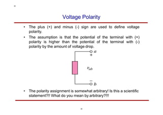 Voltage Polarity
• The plus (+) and minus (-) sign are used to define voltage
polarity.
• The assumption is that the potential of the terminal with (+)
polarity is higher than the potential of the terminal with (-)
polarity by the amount of voltage drop.
• The polarity assignment is somewhat arbitrary! Is this a scientific
statement?!! What do you mean by arbitrary?!!!
20
20
 