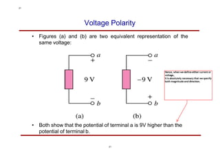 Voltage Polarity
• Figures (a) and (b) are two equivalent representation of the
same voltage:
• Both show that the potential of terminal a is 9V higher than the
potential of terminal b.
21
Hence, when we define either current or
voltage,
it is absolutely necessary that we specify
both magnitude and direction.
21
 