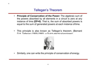 Tellegan’s Theorem
• Principle of Conservation of the Power: The algebraic sum of
the powers absorbed by all elements in a circuit is zero at any
instance of time (ΣP=0). That is, the sum of absorbed powers is
equal to the sum of generated powers at each instance oftime.
• This principle is also known as Tellegan’s theorem. (Bernard
D.H. Tellegan (1900-1990), a Dutch electrical engineer)
• Similarly, one can write the principle of conservation of energy.
25
25
 