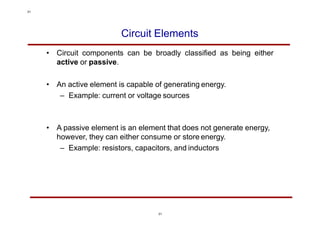 Circuit Elements
• Circuit components can be broadly classified as being either
active or passive.
• An active element is capable of generating energy.
– Example: current or voltage sources
• A passive element is an element that does not generate energy,
however, they can either consume or store energy.
– Example: resistors, capacitors, and inductors
31
31
 