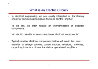 What is an Electric Circuit?
• In electrical engineering, we are usually interested in transferring
energy or communicating signals from one point to another.
To do this, we often require an interconnection of electrical
components.
“An electric circuit is an interconnection of electrical components.”
• Typical circuit or electrical components that we will see in this year:
batteries or voltage sources, current sources, resistors, switches,
capacitors, inductors, diodes, transistors, operational amplifiers, …
4
4
 