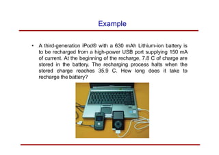 Example
• A third-generation iPod® with a 630 mAh Lithium-ion battery is
to be recharged from a high-power USB port supplying 150 mA
of current. At the beginning of the recharge, 7.8 C of charge are
stored in the battery. The recharging process halts when the
stored charge reaches 35.9 C. How long does it take to
recharge the battery?
 