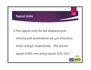 Typical Units
 The typical units for the displacement,
velocity and acceleration are m (microns),
mm/s and g’s respectively. The micron
equals 0.001 mm and g equals 9.81 m/s2.
18
 