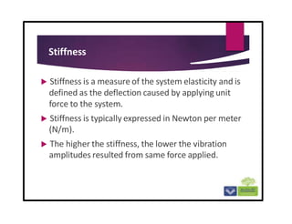 Stiffness
 Stiffness is a measure of the system elasticity and is
defined as the deflection caused by applying unit
force to the system.
 Stiffness is typically expressed in Newton per meter
(N/m).
 The higher the stiffness, the lower the vibration
amplitudes resulted from same force applied.
 