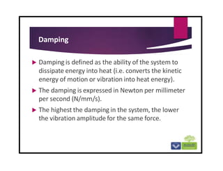 Damping
 Damping is defined as the ability of the system to
dissipate energy into heat (i.e. converts the kinetic
energy of motion or vibration into heat energy).
 The damping is expressed in Newton per millimeter
per second (N/mm/s).
 The highest the damping in the system, the lower
the vibration amplitude for the same force.
 