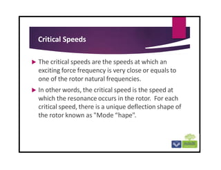 Critical Speeds
 The critical speeds are the speeds at which an
exciting force frequency is very close or equals to
one of the rotor natural frequencies.
 In other words, the critical speed is the speed at
which the resonance occurs in the rotor. For each
critical speed, there is a unique deflection shape of
the rotor known as "Mode “hape".
 