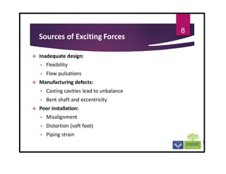 Sources of Exciting Forces
 Inadequate design:
• Flexibility
• Flow pulsations
 Manufacturing defects:
• Casting cavities lead to unbalance
• Bent shaft and eccentricity
 Poor installation:
• Misalignment
• Distortion (soft foot)
• Piping strain
8
 
