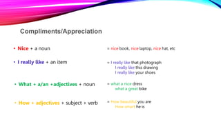 Compliments/Appreciation
• Nice + a noun = nice book, nice laptop, nice hat, etc
• I really like + an item = I really like that photograph
I really like this drawing
I really like your shoes
• What + a/an +adjectives + noun = what a nice dress
what a great bike
• How + adjectives + subject + verb = How beautiful you are
How smart he is
 