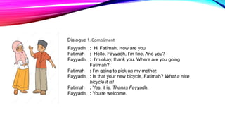 Fayyadh : Hi Fatimah, How are you
Fatimah : Hello, Fayyadh, I’m fine. And you?
Fayyadh : I’m okay, thank you. Where are you going
Fatimah?
Fatimah : I’m going to pick up my mother.
Fayyadh : Is that your new bicycle, Fatimah? What a nice
bicycle it is!
Fatimah : Yes, it is. Thanks Fayyadh.
Fayyadh : You’re welcome.
Dialogue 1. Compliment
 