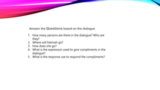 Answer the Questions based on the dialogue
1. How many persons are there in the dialogue? Who are
they?
2. Where will Fatimah go?
3. How does she go?
4. What is the expression used to give compliments in the
dialogue?
5. What is the response use to respond the compliments?
 