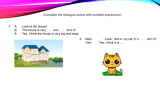 Complete the dialogue below with suitable expression!
1. A : Look at the house!
B : The house is very . . . . and . . . . isn’t it?
A : Yes, I think the house is very big and large
2. Nani : Look, this is my cat. It ‘s . . . . isn’t it?
Yani : Yes, I think it is . . .
 