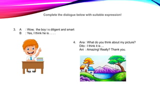 Complete the dialogue below with suitable expression!
3. A : Wow, the boy i s diligent and smart
B : Yes, I think he is . . . .
4. Ana : What do you think about my picture?
Dito : I think it is ...
Ani : Amazing! Really? Thank you.
 