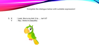 Complete the dialogue below with suitable expression!
5. X : Look, this is my bird. It is .... isn’t it?
Y : Yes, I think it’s beautiful.
 