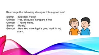 Rearrange the following dialogue into a good one!
Slamet : Excellent friend!
Gombol : Yes, of course. I prepare it well
Gombol : Thanks friend.
Slamet : Really?
Gombol : Hey, You know I get a good mark in my
exam.
 