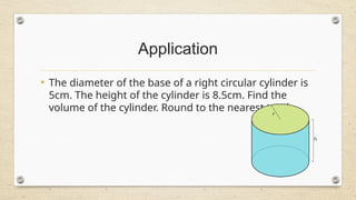 Application
• The diameter of the base of a right circular cylinder is
5cm. The height of the cylinder is 8.5cm. Find the
volume of the cylinder. Round to the nearest tenth.
 
