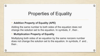 Properties of Equality
• Addition Property of Equality (APE)
Adding the same number to both sides of the equation does not
change the solution set to the equation. In symbols, if , then .
• Multiplication Property of Equality
Multiplying both sides of an equation by the same nonzero number
does not change the solution set to the equation. In symbols, if and ,
then .
 